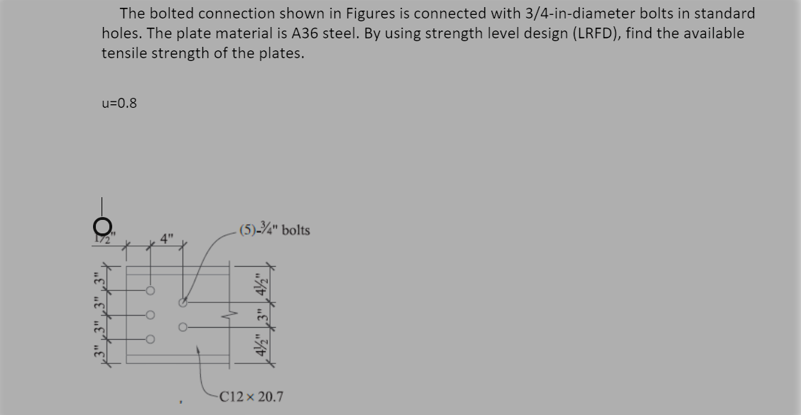 The bolted connection shown in Figures is connected with 3/4-in-diameter bolts in standard
holes. The plate material is A36 steel. By using strength level design (LRFD), find the available
tensile strength of the plates.
u=0.8
(5)-¾" bolts
4"
C12× 20.7
| 4½" ,3" , 4½" |
