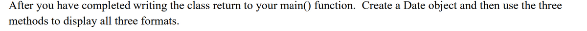 After
you
have completed writing the class return to your main() function. Create a Date object and then use the three
methods to display all three formats.
