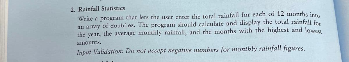 2. Rainfall Statistics
Write a program that lets the user enter the total rainfall for each of 12 months into
an array of doubles. The program should calculate and display the total rainfall for
the year, the average monthly rainfall, and the months with the highest and lowest
amounts.
Input Validation: Do not accept negative numbers for monthly rainfall figures.
