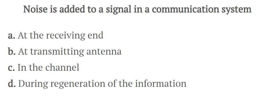 Noise is added to a signal in a communication system
a. At the receiving end
b. At transmitting antenna
c. In the channel
d. During regeneration of the information