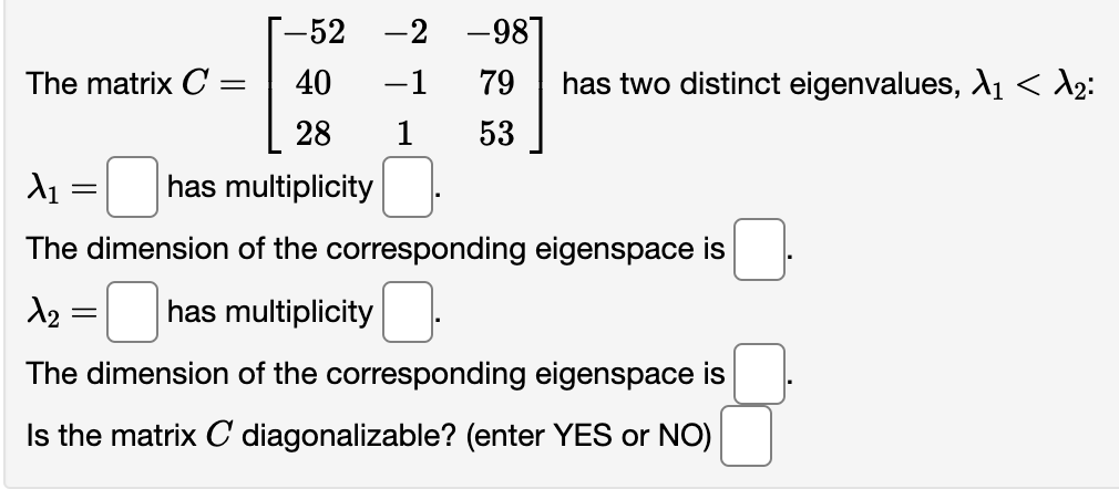 [-52 -2 -98]
40
28
λι
has multiplicity
The dimension of the corresponding eigenspace is
The matrix C =
=
-1 79 has two distinct eigenvalues, A1 < d₂:
1 53
1₂
has multiplicity
The dimension of the corresponding eigenspace is
Is the matrix C diagonalizable? (enter YES or NO)
=