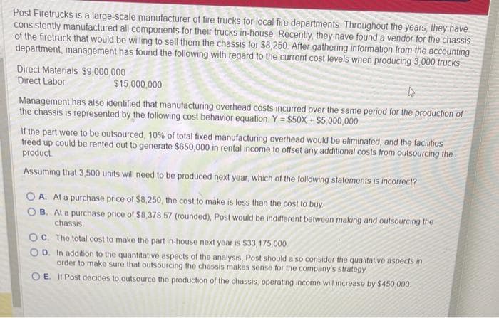 Post Firetrucks is a large-scale manufacturer of fire trucks for local fire departments. Throughout the years, they have
consistently manufactured all components for their trucks in-house Recently, they have found a vendor for the chassis
of the firetruck that would be willing to sell them the chassis for $8,250. After gathering information from the accounting
department, management has found the following with regard to the current cost levels when producing 3,000 trucks
Direct Materials $9,000,000
Direct Labor
$15,000,000
4
Management has also identified that manufacturing overhead costs incurred over the same period for the production of
the chassis is represented by the following cost behavior equation: Y = $50X + $5,000,000
If the part were to be outsourced, 10% of total fixed manufacturing overhead would be eliminated, and the facilities
freed up could be rented out to generate $650,000 in rental income to offset any additional costs from outsourcing the
product
Assuming that 3,500 units will need to be produced next year, which of the following statements is incorrect?
OA. At a purchase price of $8,250, the cost to make is less than the cost to buy
B. At a purchase price of $8,378.57 (rounded), Post would be indifferent between making and outsourcing the
chassis
OC. The total cost to make the part in-house next year is $33,175,000
OD. In addition to the quantitative aspects of the analysis, Post should also consider the qualitative aspects in
order to make sure that outsourcing the chassis makes sense for the company's strategy.
OE. If Post decides to outsource the production of the chassis, operating income will increase by $450,000