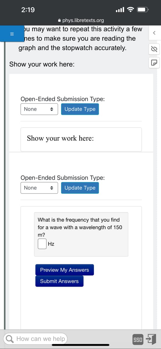 2:19
phys.libretexts.org
ou may want to repeat this activity a few
nes to make sure you are reading the
graph and the stopwatch accurately.
Show your work here:
Open-Ended Submission Type:
None
◆ Update Type
Show your work here:
Open-Ended Submission Type:
None
◆ Update Type
What is the frequency that you find
for a wave with a wavelength of 150
m?
Hz
Preview My Answers
Submit Answers
How can we help
SSO
%D