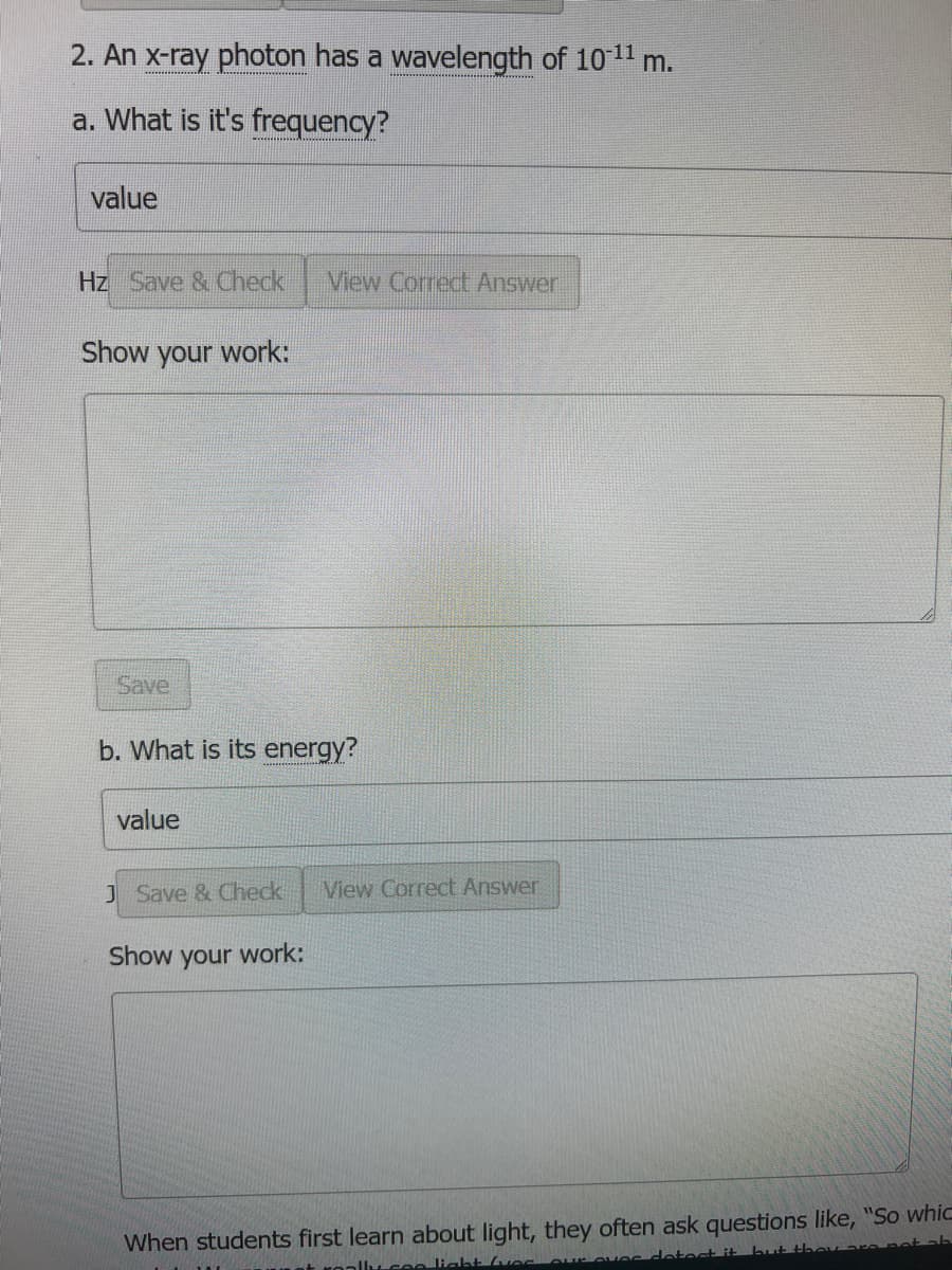 2. An x-ray photon has a wavelength of 10-¹¹ m.
a. What is it's frequency?
value
Hz Save & Check View Correct Answer
Show your work:
Save
b. What is its energy?
value
J Save & Check View Correct Answer
Show your work:
When students first learn about light, they often ask questions like, "So whic
troally see light (ves our eves detect it but they a