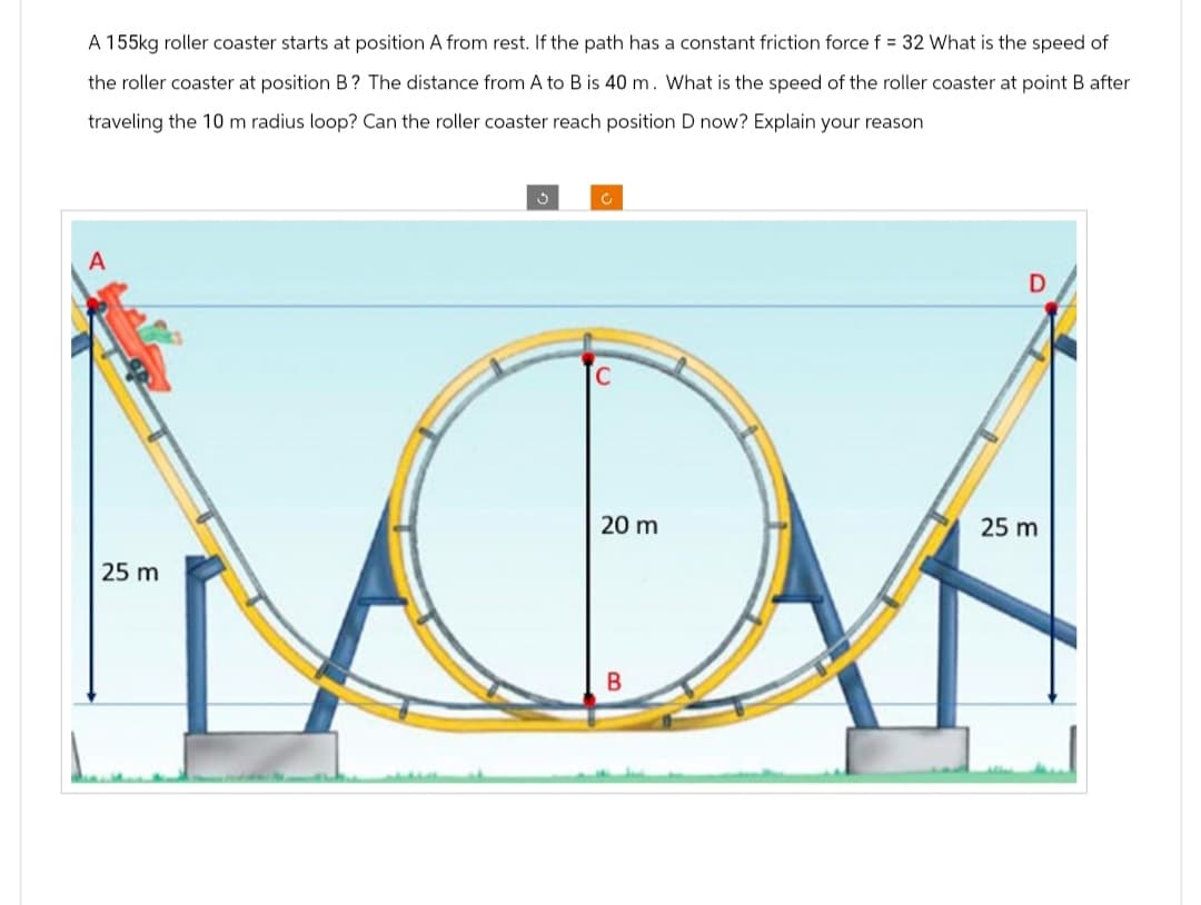 A 155kg roller coaster starts at position A from rest. If the path has a constant friction force f = 32 What is the speed of
the roller coaster at position B? The distance from A to B is 40 m. What is the speed of the roller coaster at point B after
traveling the 10 m radius loop? Can the roller coaster reach position D now? Explain your reason
A
C
25 m
D
C
20 m
MON
B
25 m