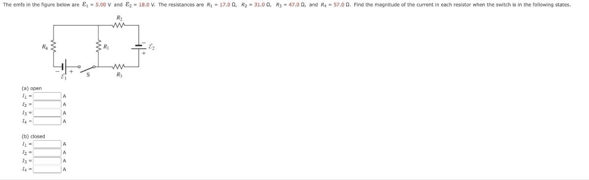 The emfs in the figure below are ₁ = 5.00 V and ₂ = 18.0 V. The resistances are R₁ = 17.00, R₂ = 31.00, R3 = 47.002, and R4 = 57.0 Q. Find the magnitude of the current in each resistor when the switch is in the following states.
R₂
(a) open
I₁ =
DI
I2 =
13 =
I4 =
(b) closed
I₁ =
12 =
R4
13 =
I4 =
A
A
A
A
A
A
A
A
S
R₁
mw
R₂
E₂