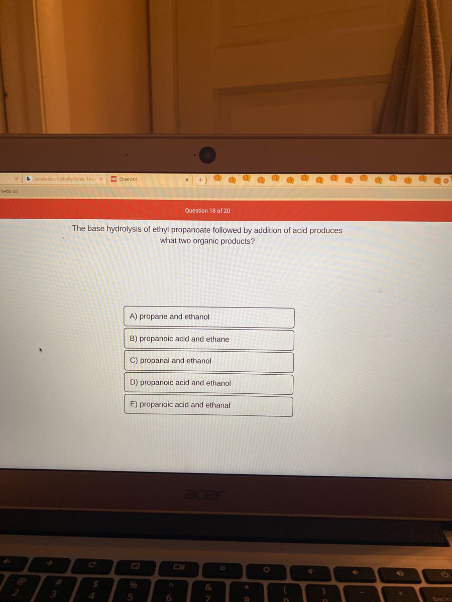 L Simulation: Carbohydrates: The x
so Chem101
1edu.co
Question 18 of 20
The base hydrolysis of ethyl propanoate followed by addition of acid produces
what two organic products?
A) propane and ethanol
B) propanoic acid and ethane
C) propanal and ethanol
D) propanoic acid and ethanol
E) propanoic acid and ethanal
%23
%24
96
&
4.
Speg
