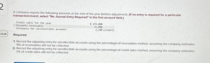 2
A company reports the following amounts at the end of the year (before adjustment) (If no entry is required for a particular
transaction/event, select "No Journal Entry Required" in the first account field.)
32:29
Credit sales for the year
Accounts receivable
Allowance for uncollectible accounts
$ 129,000
31,000
2,100 (credit)
Required:
1. Record the adjusting entry for uncollectible accounts using the percentage-of-receivables method, assuming the company estimates
11% of receivables will not be collected.
2. Record the adjusting entry for uncollectible accounts using the percentage-of-credit-sales method, assuming the company estimates
5% of credit sales will not be collected.