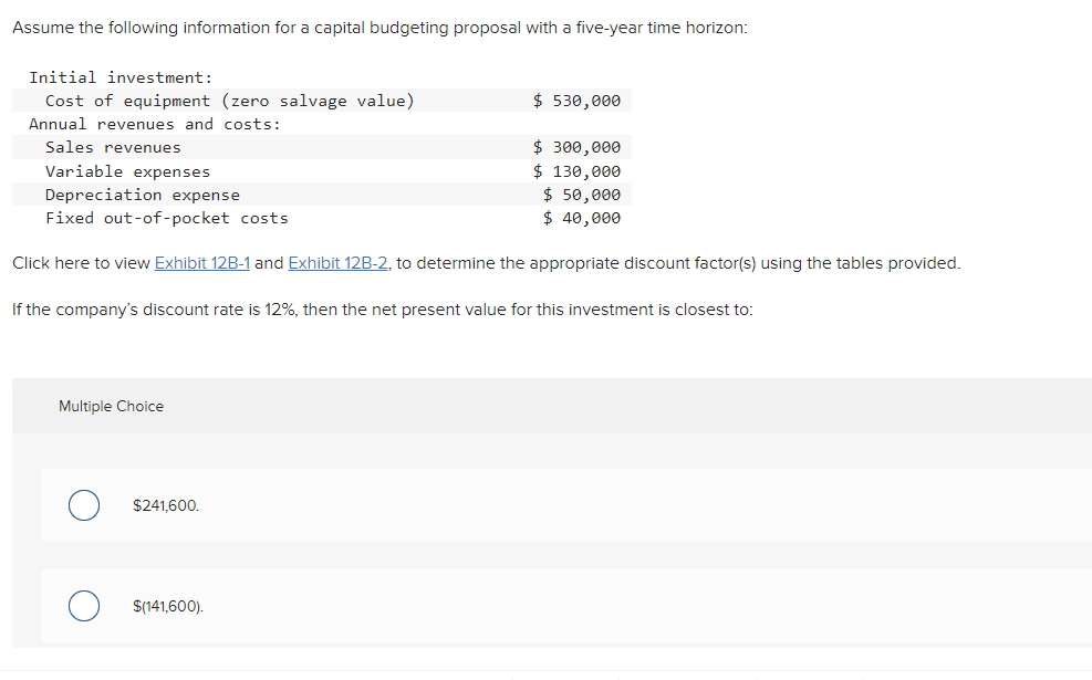 Assume the following information for a capital budgeting proposal with a five-year time horizon:
Initial investment:
Cost of equipment (zero salvage value)
Annual revenues and costs:
Sales revenues
Variable expenses
Depreciation expense
Fixed out-of-pocket costs.
Click here to view Exhibit 12B-1 and Exhibit 12B-2, to determine the appropriate discount factor(s) using the tables provided.
If the company's discount rate is 12%, then the net present value for this investment is closest to:
Multiple Choice
$241,600.
$(141,600).
$ 530,000
$ 300,000
$ 130,000
$ 50,000
$ 40,000