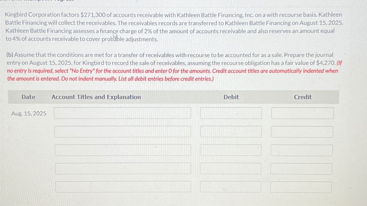 Kingbird Corporation factors $271,300 of accounts receivable with Kathleen Battle Financing, Inc. on a with recourse basis. Kathleen
Battle Financing will collect the receivables. The receivables records are transferred to Kathleen Battle Financing on August 15, 2025.
Kathleen Battle Financing assesses a finance charge of 2% of the amount of accounts receivable and also reserves an amount equal
to 4% of accounts receivable to cover probable adjustments.
(b) Assume that the conditions are met for a transfer of receivables with recourse to be accounted for as a sale. Prepare the journal
entry on August 15, 2025, for Kingbird to record the sale of receivables, assuming the recourse obligation has a fair value of $4,270. (If
no entry is required, select "No Entry" for the account titles and enter O for the amounts. Credit account titles are automatically indented when
the amount is entered. Do not indent manually. List all debit entries before credit entries.)
Date
Aug. 15, 2025
Account Titles and Explanation
Debit
Credit