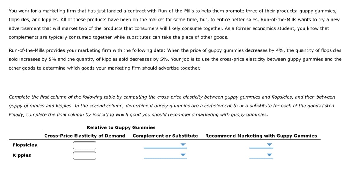 You work for a marketing firm that has just landed a contract with Run-of-the-Mills to help them promote three of their products: guppy gummies,
flopsicles, and kipples. All of these products have been on the market for some time, but, to entice better sales, Run-of-the-Mills wants to try a new
advertisement that will market two of the products that consumers will likely consume together. As a former economics student, you know that
complements are typically consumed together while substitutes can take the place of other goods.
Run-of-the-Mills provides your marketing firm with the following data: When the price of guppy gummies decreases by 4%, the quantity of flopsicles
sold increases by 5% and the quantity of kipples sold decreases by 5%. Your job is to use the cross-price elasticity between guppy gummies and the
other goods to determine which goods your marketing firm should advertise together.
Complete the first column of the following table by computing the cross-price elasticity between guppy gummies and flopsicles, and then between
guppy gummies and kipples. In the second column, determine if guppy gummies are a complement to or a substitute for each of the goods listed.
Finally, complete the final column by indicating which good you should recommend marketing with guppy gummies.
Relative to Guppy Gummies
ross-Price Elasticity of emand Complement or Subs
Recommend Marketing with Guppy ummies
Flopsicles
Kipples