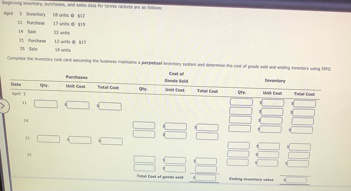 Beginning inventory, purchases, and sales data for tennis rackets are as follows:
April
3 Inventory
18 units @ $12
11 Purchase
17 units @ $19
14 Sale
22 units
21 Purchase
12 units @ $17
25 Sale
19 units
Complete the inventory cost card assuming the business maintains a perpetual inventory system and determine the cost of goods sold and ending inventory using FIFO.
Cost of
Inventory
Purchases
Goods Sold
Date
Qty.
Unit Cost
Total Cost
Qty.
Unit Cost
Total Cost
Qty.
Unit Cost
Total Cost
April 3
11
14
21
25
Total Cost of goods sold
Ending inventory value
