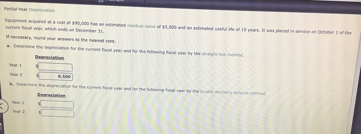 Partial-Year Depreciation
Equipment acquired at a cost of $90,000 has an estimated residual value of $5,000 and an estimated useful life of 10 years. It was placed in service on October 1 of the
current fiscal year, which ends on December 31.
If necessary, round your answers to the nearest cent.
a. Determine the depreciation for the current fiscal year and for the following fiscal year by the straight-line method.
Depreciation
Year 1
Year 2
8,500
b. Determine the depreciation for the current fiscal year and for the following fiscal year by the double-declining-balance method.
Depreciation
Year 1
Year 2
