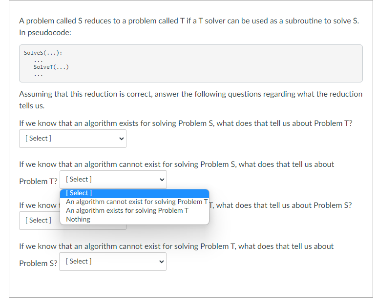 A problem called S reduces to a problem called T if a T solver can be used as a subroutine to solve S.
In pseudocode:
Solves(...):
...
SolveT(...)
...
Assuming that this reduction is correct, answer the following questions regarding what the reduction
tells us.
If we know that an algorithm exists for solving Problem S, what does that tell us about Problem T?
[ Select ]
If we know that an algorithm cannot exist for solving Problem S, what does that tell us about
Problem T? [Select ]
[ Select ]
An algorithm cannot exist for solving Problem TT. what does that tell us about Problem S?
If we know
An algorithm exists for solving Problem T
Nothing
[ Select]
If we know that an algorithm cannot exist for solving Problem T, what does that tell us about
Problem S? [ Select ]
