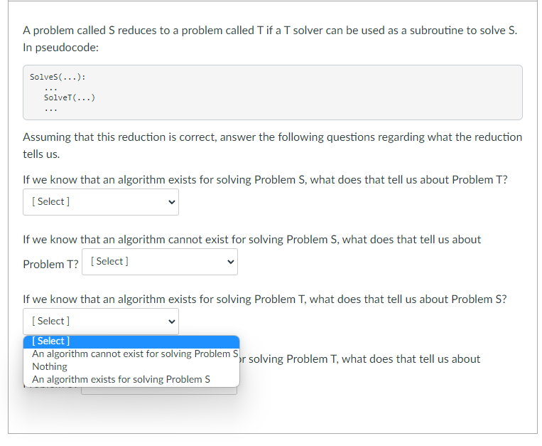 A problem called S reduces to a problem called T if a T solver can be used as a subroutine to solve S.
In pseudocode:
Solves(...):
...
SolveT(...)
...
Assuming that this reduction is correct, answer the following questions regarding what the reduction
tells us.
If we know that an algorithm exists for solving Problem S, what does that tell us about Problem T?
[ Select]
If we know that an algorithm cannot exist for solving Problem S, what does that tell us about
Problem T? [ Select]
If we know that an algorithm exists for solving Problem T, what does that tell us about Problem S?
[ Select ]
[ Select ]
An algorithm cannot exist for solving Problem S,r solving Problem T, what does that tell us about
Nothing
An algorithm exists for solving Problem S
