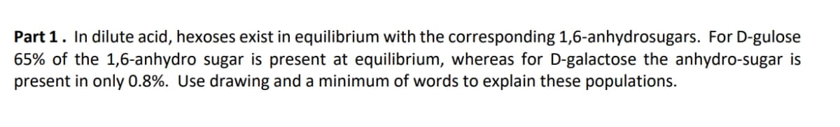 Part 1. In dilute acid, hexoses exist in equilibrium with the corresponding 1,6-anhydrosugars. For D-gulose
65% of the 1,6-anhydro sugar is present at equilibrium, whereas for D-galactose the anhydro-sugar is
present in only 0.8%. Use drawing and a minimum of words to explain these populations.
