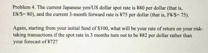Problem 4. The current Japanese yen/US dollar spot rate is ¥80 per dollar (that is,
E¥/S= 80), and the current 3-month forward rate is ¥75 per dollar (that is, F¥/S= 75).
Again, starting from your initial fund of $100, what will be your rate of return on your
taking transactions if the spot rate in 3 months turn out to be ¥82 per dollar rather than
your forecast of ¥72?
risk-
