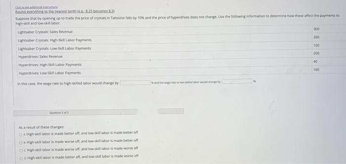 Round.eveothing.to the neacest.tenthlee 825 becomes 3)
Suppose that by opening up to trade the price of crystals in Tatooine falls by 10% and the price of hyperdrives does not change. Use the following information to determine how these affect the payments to
high skill and fow-skil labor.
300
Lightsaber Crystals: Sales Revenue
200
Lightsaber Crystals: High-Skil Labor Payments
100
Lightsaber Crystals: Low-Ski Labor Payments
200
Hyperdrives: Sales Revenue
40
Hyperdrives: High-Skill Labor Payments
160
Hyperdrives: Low Skill Labor Payments
In this case, the wage rate to high-skilled labor would change by
nd the ge to lowed lbar w hurngey
Question 2 uf 2
As a result of these changes
DA High-ski labor is made better off, and low skill labor is made better off
ORHigh-skill labor is made worse off, and low skill labor is made better off
OC High skil labor is made worse off, and low skill labor is made worse off
O High-skll labor is made better off, and low-skill labor is made worse off
