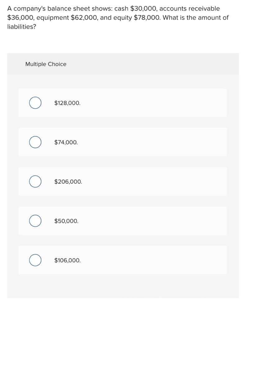 A company's balance sheet shows: cash $30,000, accounts receivable
$36,000, equipment $62,000, and equity $78,000. What is the amount of
liabilities?
Multiple Choice
$128,000.
$74,000.
$206,000.
$50,000.
$106,000.
