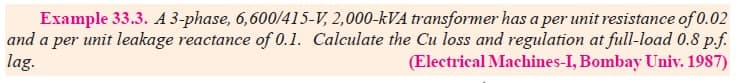 Example 33.3. A 3-phase, 6,600/415-V, 2,000-kVA transformer has a per unit resistance of 0.02
and a per unit leakage reactance of 0.1. Calculate the Cu loss and regulation at full-load 0.8 p.f.
lag.
(Electrical Machines-I, Bombay Univ. 1987)