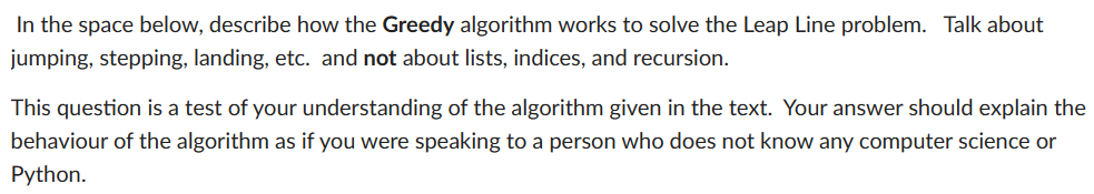 In the space below, describe how the Greedy algorithm works to solve the Leap Line problem. Talk about
jumping, stepping, landing, etc. and not about lists, indices, and recursion.
This question is a test of your understanding of the algorithm given in the text. Your answer should explain the
behaviour of the algorithm as if you were speaking to a person who does not know any computer science or
Python.