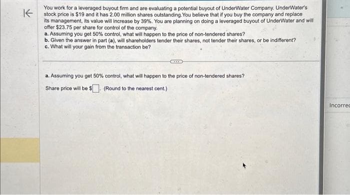 You work for a leveraged buyout firm and are evaluating a potential buyout of UnderWater Company. UnderWater's
stock price is $19 and it has 2.00 million shares outstanding. You believe that if you buy the company and replace
its management, its value will increase by 39%. You are planning on doing a leveraged buyout of UnderWater and will
offer $23.75 per share for control of the company.
a. Assuming you get 50% control, what will happen to the price of non-tendered shares?
b. Given the answer in part (a), will shareholders tender their shares, not tender their shares, or be indifferent?
c. What will your gain from the transaction be?
a. Assuming you get 50% control, what will happen to the price of non-tendered shares?
Share price will be $. (Round to the nearest cent.)
Incorrec