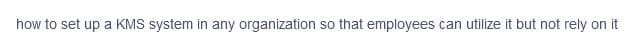 how to set up a KMS system in any organization so that employees can utilize it but not rely on it
