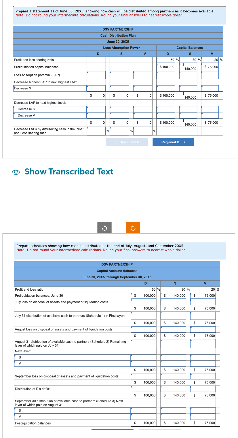 Prepare a statement as of June 30, 20X5, showing how cash will be distributed among partners as it becomes available.
Note: Do not round your intermediate calculations. Round your final answers to nearest whole dollar.
Profit and loss sharing ratio
Preliquidation capital balances
Loss absorption potential (LAP)
Decrease highest LAP to next highest LAP:
Decrease S
Decrease LAP to next highest level:
Decrease S
Decrease V
Decrease LAPS by distributing cash in the Profit
and Loss sharing ratio
$
$
D
DSV PARTNERSHIP
Cash Distribution Plan
June 30, 20X5
Loss Absorption Power
S
0 $
0
Distribution of D's deficit
%
Show Transcribed Text
$
Profit and loss ratio
Preliquidation balances, June 30
July loss on disposal of assets and payment of liquidation costs
July 31 distribution of available cash to partners (Schedule 1) in First layer:
August loss on disposal of assets and payment of liquidation costs
0 $
< Required A
August 31 distribution of available cash to partners (Schedule 2) Remaining
layer of which paid on July 31
Next layer:
S
V
September loss on disposal of assets and payment of liquidation costs
0
%
September 30 distribution of available cash to partners (Schedule 3) Next
layer of which paid on August 31
S
V
Postliquidation balances
DSV PARTNERSHIP
Capital Account Balances
June 30, 20X5, through September 30, 20X5
D
$
$
$
$
$
$
$
V
$
0
$
0
Prepare schedules showing how cash is distributed at the end of July, August, and September 20X5.
Note: Do not round your intermediate calculations. Round your final answers to nearest whole dollar.
%
100,000
50 %
100,000
100,000
100,000
D
$100,000
$ 100,000
50 %
$100,000
100,000
Capital Balances
S
30 %
$
140,000
S
$
140,000
$
$
Required B >
140,000
30 %
$ 140,000
100.000 $ 140,000 $
140,000 $
$ 140,000
$ 140,000
100,000 $ 140,000
100,000 $ 140,000
$
140,000
$
$
$
V
20 %
$ 75,000
$ 75,000
V
$ 75,000
20 %
75,000
75,000
75,000
11.1
75,000
75,000
75,000
75,000
75,000