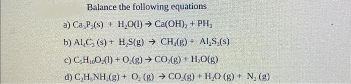 Balance the following equations
a) Ca,P₂(s) + H₂O(1)→ Ca(OH)₂ + PH3
b) Al,C, (s)+ H₂S(g) → CH.(g) + Al,S,(s)
c) C5H₁0O₂(1) + O₂(g) → CO₂(g) + H₂O(g)
d) C,H_NH,(g) + O, (g) >CO,(g) +H,O (g) + N, (g)