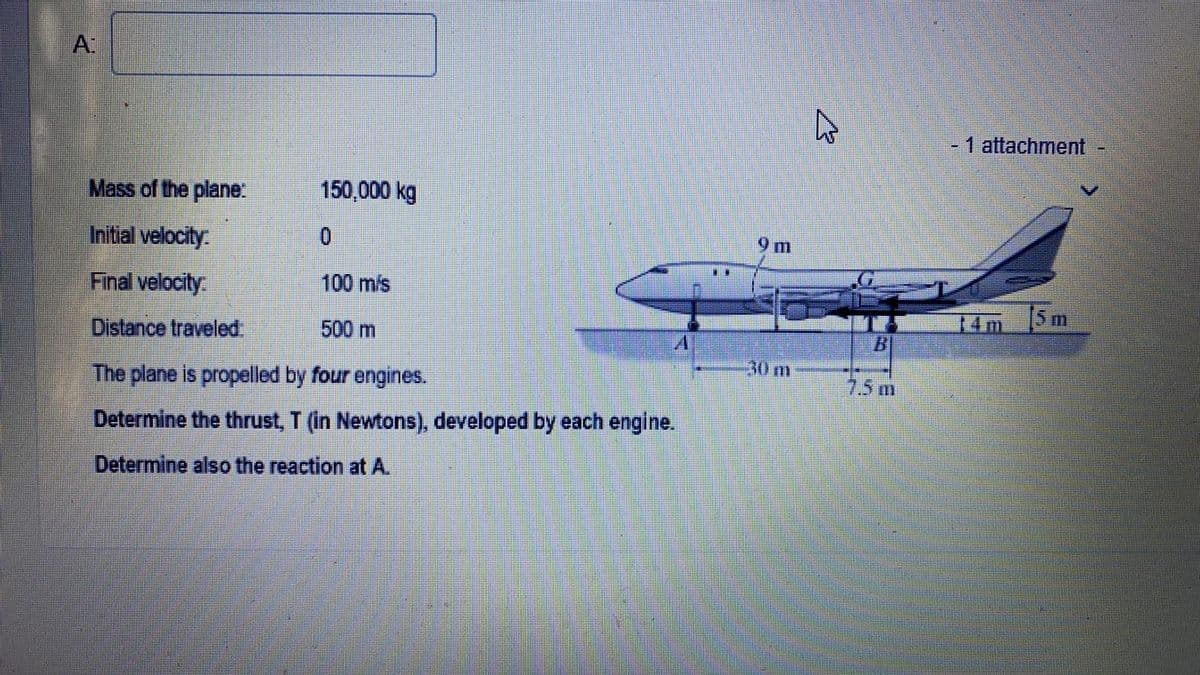Mass of the plane:
150,000 kg
Initial velocity
0
Final velocity.
100 mis
Distance traveled.
500 m
The plane is propelled by four engines.
Determine the thrust, T (in Newtons), developed by each engine.
Determine also the reaction at A.
m
30 m
B
7.5 m
- 1 attachment
5 m
14m