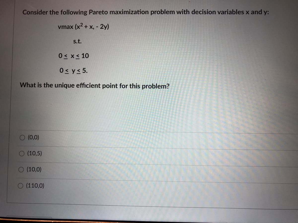 Consider the following Pareto maximization problem with decision variables x and y:
vmax (x2 + x, - 2y)
s.t.
0< x< 10
0< y< 5.
What is the unique efficient point for this problem?
(0,0)
(10,5)
(10,0)
(110,0)
