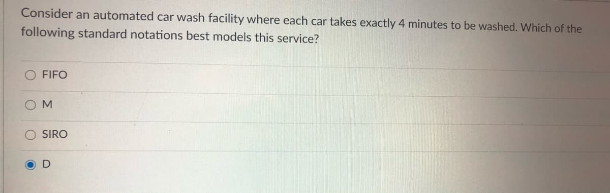 Consider an automated car wash facility where each car takes exactly 4 minutes to be washed. Which of the
following standard notations best models this service?
FIFO
M.
SIRO
