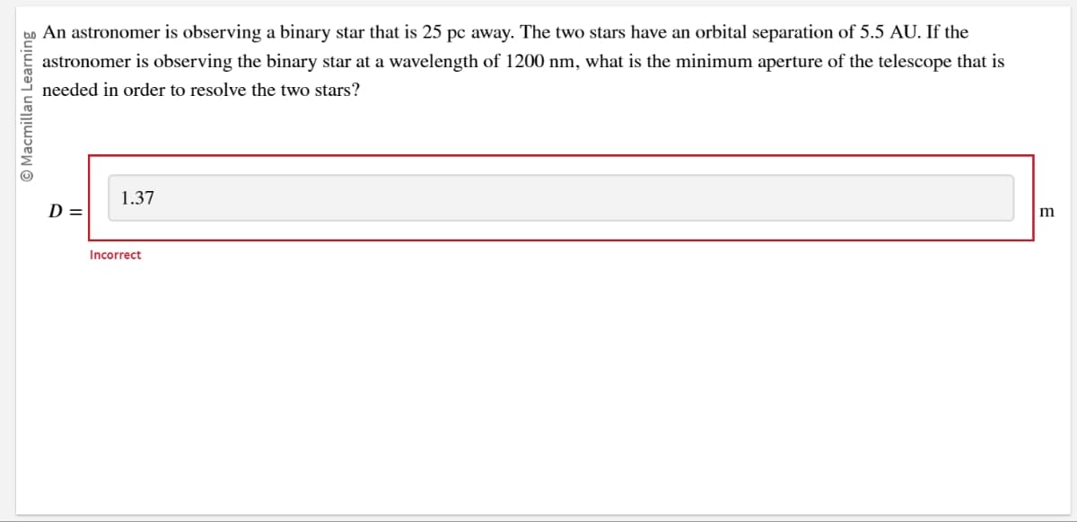 to An astronomer is observing a binary star that is 25 pc away. The two stars have an orbital separation of 5.5 AU. If the
astronomer is observing the binary star at a wavelength of 1200 nm, what is the minimum aperture of the telescope that is
needed in order to resolve the two stars?
Macmillan Learning
D =
1.37
Incorrect
m