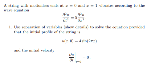 A string with motionless ends at x = 0 and x = 1 vibrates according to the
wave equation
Fu
Ət²
and the initial velocity
J²u
dr²
1. Use separation of variables (show details) to solve the equation provided
that the initial profile of the string is
u(x,0) = 4 sin(2x)
Ju
5-
Ət It=0
= 0.