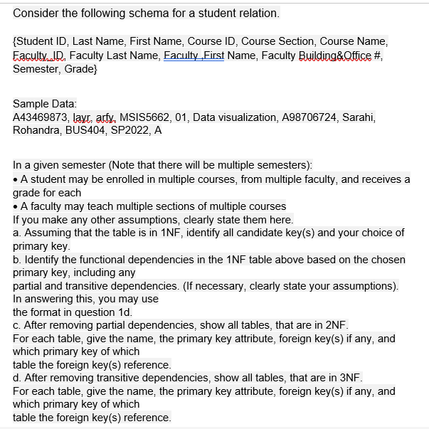 Consider the following schema for a student relation.
{Student ID, Last Name, First Name, Course ID, Course Section, Course Name,
Eaculty. ID. Faculty Last Name, Eaculfy_First Name, Faculty Building&Qffice #,
Semester, Grade}
Sample Data:
A43469873, layr, arty, MSIS5662, 01, Data visualization, A98706724, Sarahi,
Rohandra, BUS404, SP2022, A
In a given semester (Note that there will be multiple semesters):
• A student may be enrolled in multiple courses, from multiple faculty, and receives a
grade for each
• A faculty may teach multiple sections of multiple courses
If you make any other assumptions, clearly state them here.
a. Assuming that the table is in 1NF, identify all candidate key(s) and your choice of
primary key.
b. Identify the functional dependencies in the 1NF table above based on the chosen
primary key, including any
partial and transitive dependencies. (If necessary, clearly state your assumptions).
In answering this, you may use
the format in question 1d.
c. After removing partial dependencies, show all tables, that are in 2NF.
For each table, give the name, the primary key attribute, foreign key(s) if any, and
which primary key of which
table the foreign key(s) reference.
d. After removing transitive dependencies, show all tables, that are in 3NF.
For each table, give the name, the primary key attribute, foreign key(s) if any, and
which primary key of which
table the foreign key(s) reference.
