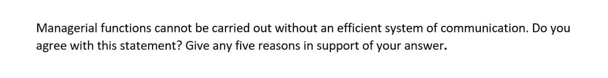 Managerial functions cannot be carried out without an efficient system of communication. Do you
agree with this statement? Give any five reasons in support of your answer.