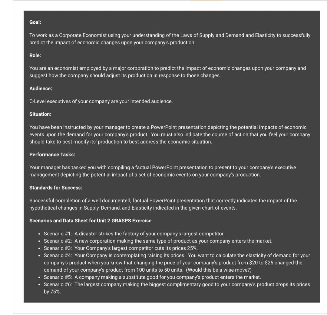 Goal:
To work as a Corporate Economist using your understanding of the Laws of Supply and Demand and Elasticity to successfully
predict the impact of economic changes upon your company's production.
Role:
You are an economist employed by a major corporation to predict the impact of economic changes upon your company and
suggest how the company should adjust its production in response to those changes.
Audience:
C-Level executives of your company are your intended audience.
Situation:
You have been instructed by your manager to create a PowerPoint presentation depicting the potential impacts of economic
events upon the demand for your company's product. You must also indicate the course of action that you feel your company
should take to best modify its' production to best address the economic situation.
Performance Tasks:
Your manager has tasked you with compiling a factual PowerPoint presentation to present to your company's executive
management depicting the potential impact of a set of economic events on your company's production.
Standards for Success:
Successful completion of a well documented, factual PowerPoint presentation that correctly indicates the impact of the
hypothetical changes in Supply, Demand, and Elasticity indicated in the given chart of events.
Scenarios and Data Sheet for Unit 2 GRASPS Exercise
• Scenario #1: A disaster strikes the factory of your company's largest competitor.
• Scenario #2: A new corporation making the same type of product as your company enters the market.
Scenario #3: Your Company's largest competitor cuts its prices 25%.
Scenario #4: Your Company is contemplating raising its prices. You want to calculate the elasticity of demand for your
company's product when you know that changing the price of your company's product from $20 to $25 changed the
demand of your company's product from 100 units to 50 units. (Would this be a wise move?)
• Scenario #5: A company making a substitute good for you company's product enters the market.
• Scenario #6: The largest company making the biggest complimentary good to your company's product drops its prices
by 75%.