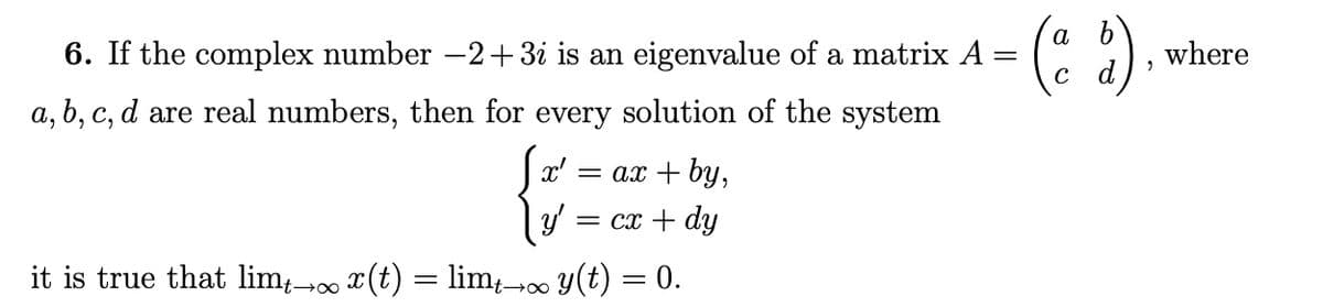 =
6. If the complex number −2+3i is an eigenvalue of a matrix A
a, b, c, d are real numbers, then for every solution of the system
x' = ax + by,
y' = cx + dy
it is true that limƒ→∞ x(t) = limµ→∞ y(t) = 0.
(ad)
"
where