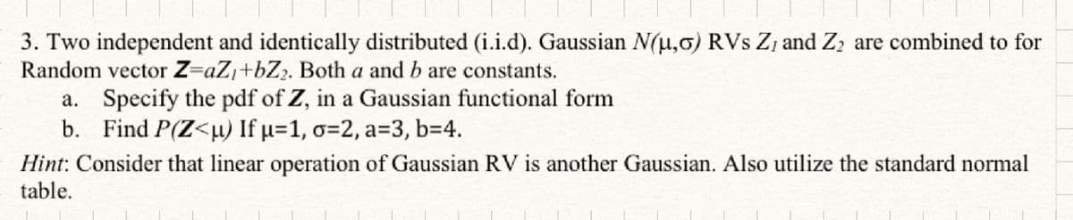 3. Two independent and identically distributed (i.i.d). Gaussian N(u,0) RVs Z, and Z₂ are combined to for
Random vector Z=aZ₁+bZ₂. Both a and b are constants.
a. Specify the pdf of Z, in a Gaussian functional form
b. Find P(Z<u) If µ=1, o=2, a=3, b=4.
Hint: Consider that linear operation of Gaussian RV is another Gaussian. Also utilize the standard normal
table.
1