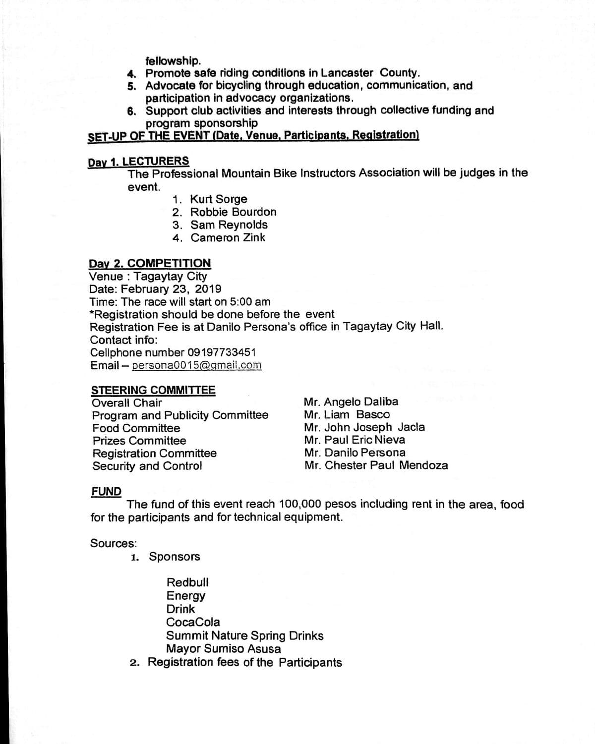 fellowship.
4. Promote safe riding conditions in Lancaster County.
5. Advocate for bicycling through education, communication, and
participation in advocacy organizations.
6. Support club activities and interests through collective funding and
program sponsorship
ŞET-UP OF THE EVENT (Date, Venue, Participants, Registration)
Day 1. LECTURERS
The Professional Mountain Bike Instructors Association will be judges in the
event.
1. Kurt Sorge
2. Robbie Bourdon
3. Sam Reynolds
4. Cameron Zink
Day 2. COMPETITION
Venue : Tagaytay City
Date: February 23, 2019
Time: The race will start on 5:00 am
*Registration should be done before the event
Registration Fee is at Danilo Persona's office in Tagaytay City Hall.
Contact info:
Celiphone number 09197733451
Email – persona0015@gmail.com
STEERING COMMITTEE
Overall Chair
Mr. Angelo Daliba
Mr. Liam Basco
Mr. John Joseph Jacla
Mr. Paul Eric Nieva
Mr. Danilo Persona
Mr. Chester Paul Mendoza
Program and Publicity Committee
Food Committee
Prizes Committee
Registration Committee
Security and Control
FUND
The fund of this event reach 100,000 pesos including rent in the area,
food
for the participants and for technical equipment.
Sources:
1. Sponsors
Redbull
Energy
Drink
CocaCola
Summit Nature Spring Drinks
Mayor Sumiso Asusa
2. Registration fees of the Participants
