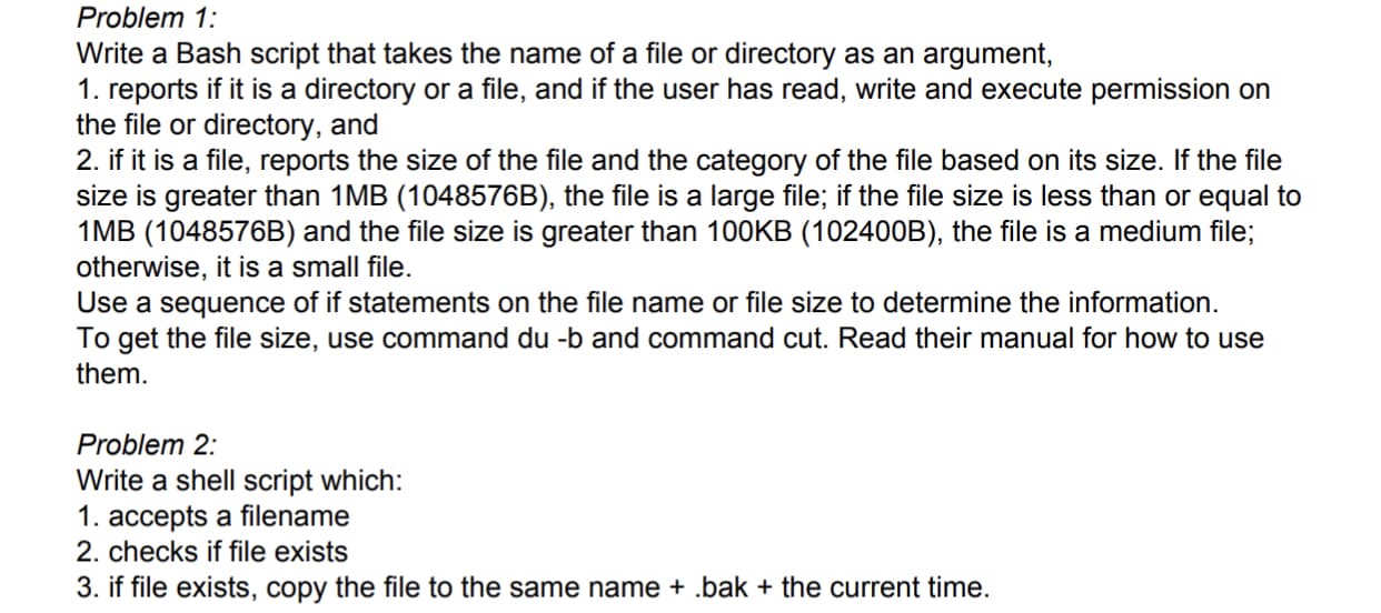 Problem 1:
Write a Bash script that takes the name of a file or directory as an argument,
1. reports if it is a directory or a file, and if the user has read, write and execute permission on
the file or directory, and
2. if it is a file, reports the size of the file and the category of the file based on its size. If the file
size is greater than 1MB (1048576B), the file is a large file; if the file size is less than or equal to
1MB (1048576B) and the file size is greater than 100KB (10240OB), the file is a medium file;
otherwise, it is a small file.
Use a sequence of if statements on the file name or file size to determine the information.
To get the file size, use command du -b and command cut. Read their manual for how to use
them.
