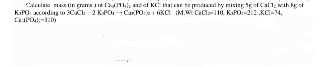 Calculate mass (in grams) of Ca3(PO4)2 and of KCl that can be produced by mixing 5g of CaCl2 with 8g of
K3PO4 according to 3CaCl2 + 2 K3PO4 → Ca3(PO4)2 + 6KCI (M.Wt CaCl2=110, K3PO4=212 ,KCI=74,
Ca3(PO4)2=310)
