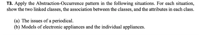 T3. Apply the Abstraction-Occurrence pattern in the following situations. For each situation,
show the two linked classes, the association between the classes, and the attributes in each class.
(a) The issues of a periodical.
(b) Models of electronic appliances and the individual appliances.