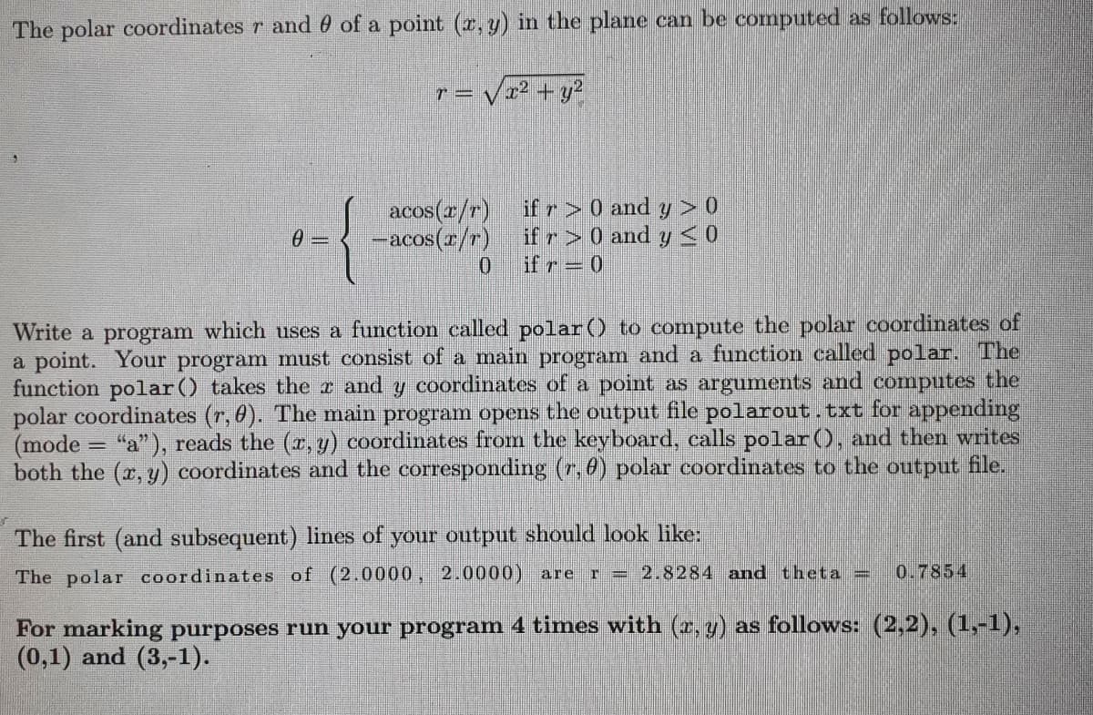 The polar coordinates r and 0 of a point (x, y) in the plane can be computed as follows:
√x² + y²
72
0-
T=
acos(x/r) if r> 0 and y > 0
-acos(x/r) if r > 0 and y ≤ 0
0
Write a program which uses a function called polar() to compute the polar coordinates of
a point. Your program must consist of a main program and a function called polar. The
function polar() takes the r and y coordinates of a point as arguments and computes the
polar coordinates (r, 0). The main program opens the output file polarout.txt for appending
(mode "a"), reads the (x, y) coordinates from the keyboard, calls polar (), and then writes
both the (x, y) coordinates and the corresponding (7, 8) polar coordinates to the output file.
The first (and subsequent) lines of your output should look like:
The polar coordinates of (2.0000, 2.0000) are = 2.8284 and theta = 0.7854
1
For marking purposes run your program 4 times with (x, y) as follows: (2,2), (1,-1),
(0,1) and (3,-1).