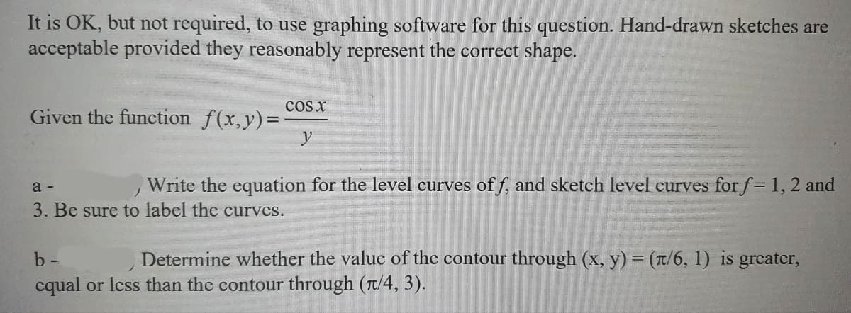 It is OK, but not required, to use graphing software for this question. Hand-drawn sketches are
acceptable provided they reasonably represent the correct shape.
Given the function f(x,y)=
COS X
a -
J
Write the equation for the level curves off, and sketch level curves for f= 1, 2 and
3. Be sure to label the curves.
b-
Determine whether the value of the contour through (x, y) = (π/6, 1) is greater,
equal or less than the contour through (π/4, 3).