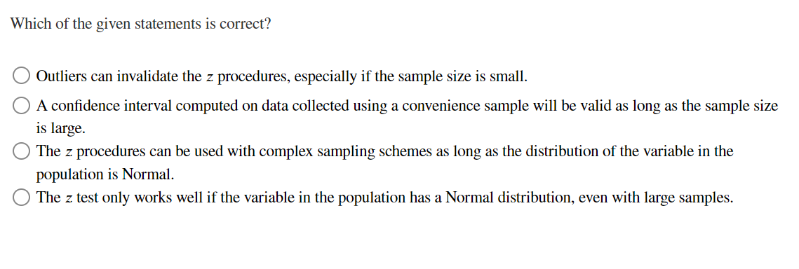 Which of the given statements is correct?
Outliers can invalidate the z procedures, especially if the sample size is small.
A confidence interval computed on data collected using a convenience sample will be valid as long as the sample size
is large.
The z procedures can be used with complex sampling schemes as long as the distribution of the variable in the
population is Normal.
The z test only works well if the variable in the population has a Normal distribution, even with large samples.