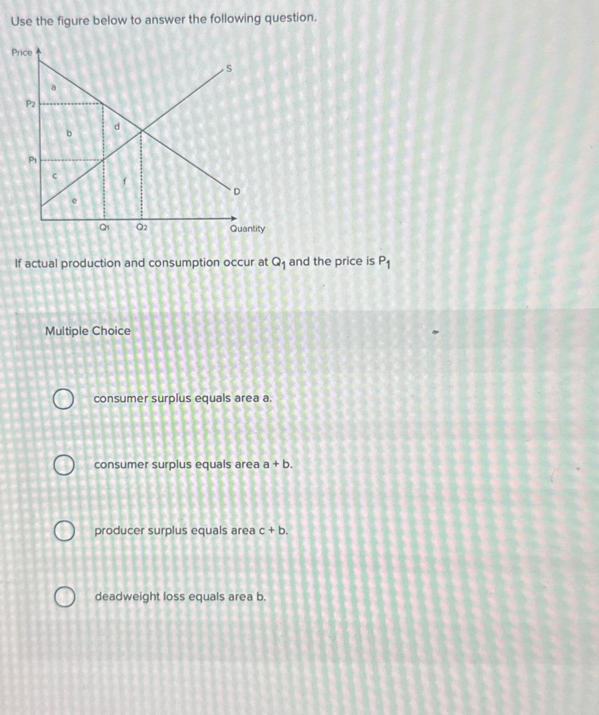 Use the figure below to answer the following question.
Price
P2
P₁
Multiple Choice
O
O
Q₁
If actual production and consumption occur at Q₁ and the price is P₁
O
O
Q2
S
Quantity
consumer surplus equals area a.
consumer surplus equals area a + b.
producer surplus equals area c + b.
deadweight loss equals area b.