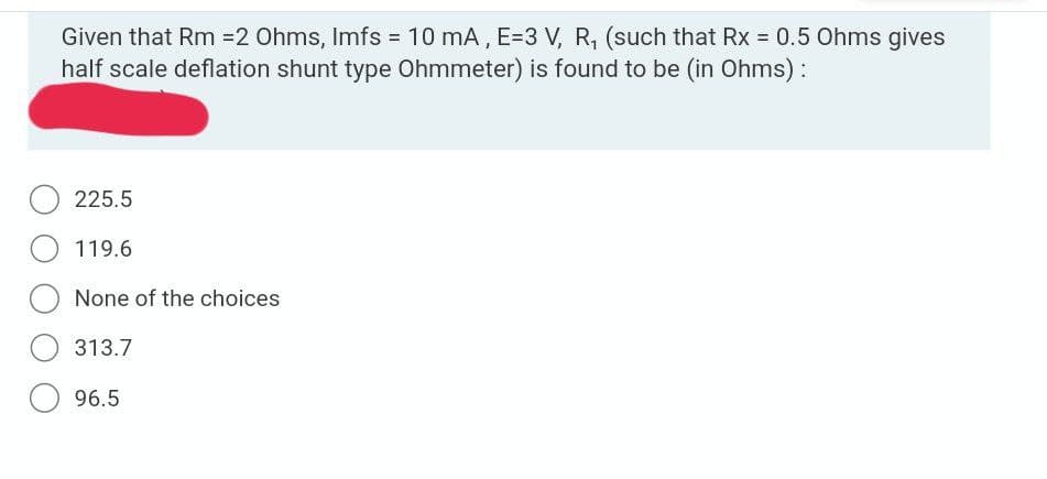 Given that Rm =2 Ohms, Imfs = 10 mA, E=3 V, R, (such that Rx = 0.5 Ohms gives
half scale deflation shunt type Ohmmeter) is found to be (in Ohms) :
%3D
225.5
O 119.6
None of the choices
313.7
96.5
