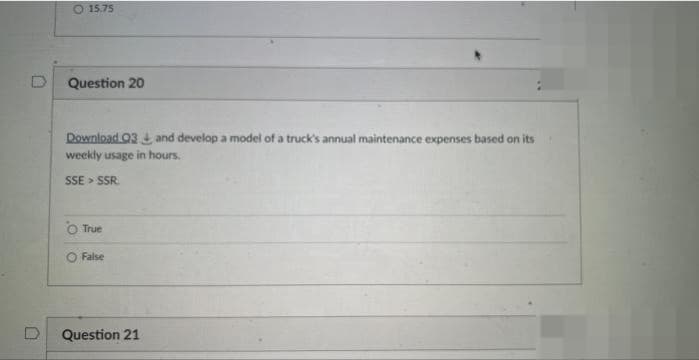 O 15.75
Question 20
Download Q3 + and develop a model of a truck's annual maintenance expenses based on its
weekly usage in hours.
SSE > SSR.
True
O False
Question 21