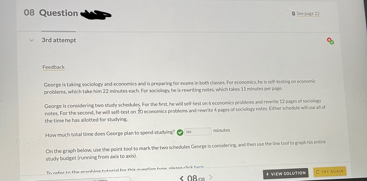 08 Question
O See page 22
3rd attempt
Feedback
George is taking sociology and economics and is preparing for exams in both classes. For economics, he is self-testing on economic
problems, which take him 22 minutes each. For sociology, he is rewriting notes, which takes 11 minutes per page.
George is considering two study schedules. For the first, he will self-test on 6 economics problems and rewrite 12 pages of sociology
notes. For the second, he will self-test on 0 economics problems and rewrite 4 pages of sociology notes. Either schedule will use all of
the time he has allotted for studying.
minutes
264
How much total time does George plan to spend studying?
On the graph below, use the point tool to mark the two schedules George is considering, and then use the line tool to graph his entire
study budget (running from axis to axis).
To refer to the aranhing tutorial for this auIection tyne nleace click here
C TRY AGAIN
+ VIEW SOLUTION
< 08/08
